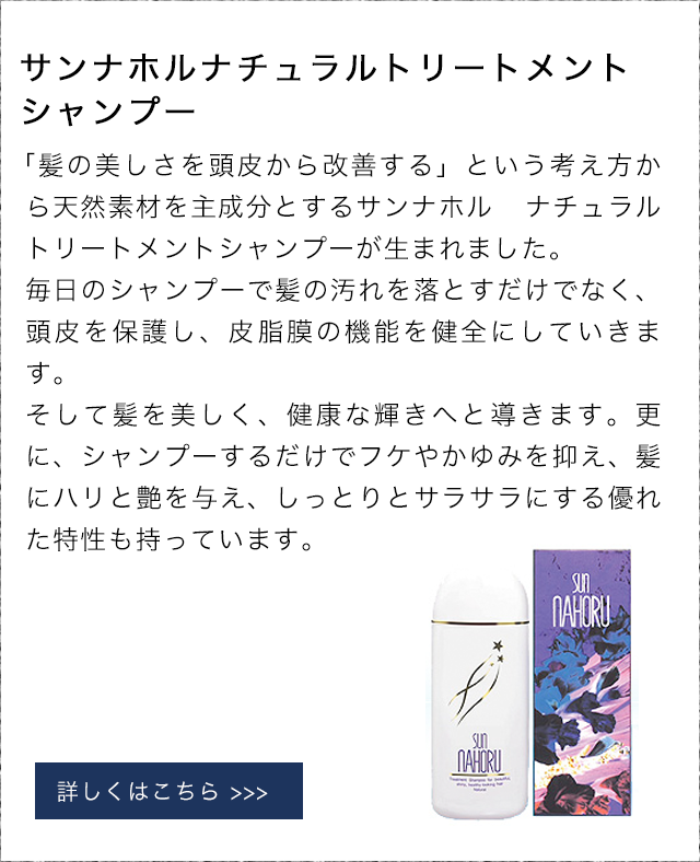 サンナホルナチュラルトリートメントシャンプー 「髪の美しさを頭皮から改善する」という考え方から天然素材を主成分とするサンナホル ナチュラル トリートメントシャンプーが生まれました。毎日のシャンプーで髪の汚れを落とすだけでなく、頭皮を保護し、皮脂膜の機能を健全にしていきます。そして髪を美しく、健康な輝きへと導きます。更に、シャンプーするだけでフケやかゆみを抑え、髪にハリと艶を与え、しっとりとサラサラにする優れた特性も持っています。
