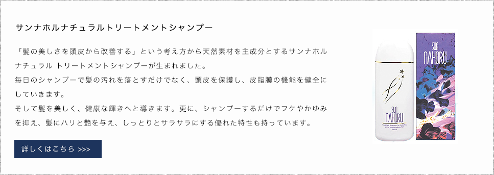 サンナホルナチュラルトリートメントシャンプー 「髪の美しさを頭皮から改善する」という考え方から天然素材を主成分とするサンナホル ナチュラル トリートメントシャンプーが生まれました。毎日のシャンプーで髪の汚れを落とすだけでなく、頭皮を保護し、皮脂膜の機能を健全にしていきます。そして髪を美しく、健康な輝きへと導きます。更に、シャンプーするだけでフケやかゆみを抑え、髪にハリと艶を与え、しっとりとサラサラにする優れた特性も持っています。