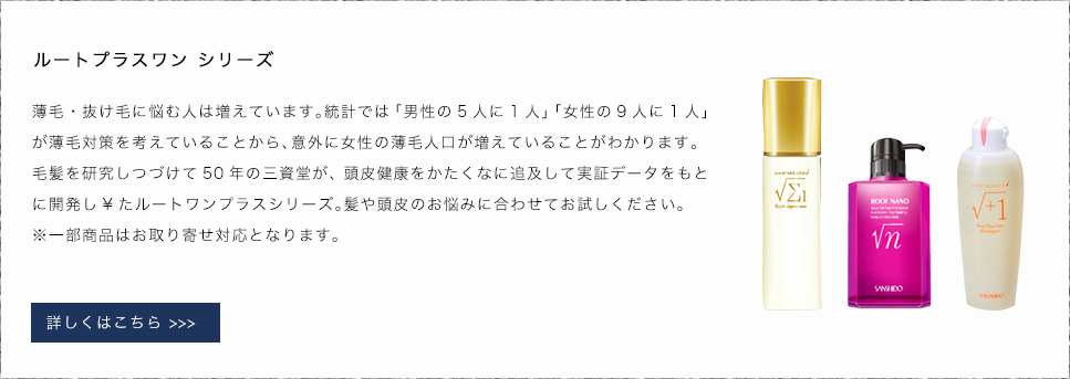 ルートプラスワン シリーズ　薄毛・抜け毛に悩む人は増えています。統計では「男性の5人に1人」「女性の9人に1人」が薄毛対策を考えていることから、意外に女性の薄毛人口が増えていることがわかります。毛髪を研究しつづけて50年の三資堂が、頭皮健康をかたくなに追及して実証データをもとに開発し¥たルートワンプラスシリーズ。髪や頭皮のお悩みに合わせてお試しください。※一部商品はお取り寄せ対応となります。